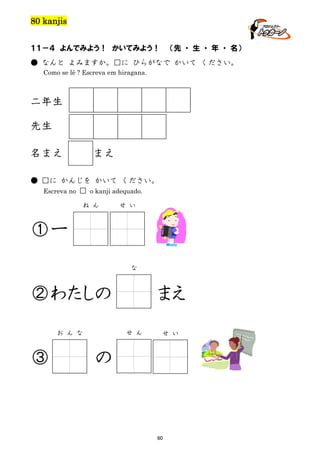 80 kanjis
１１－４ よんでみよう！ かいてみよう！

（先 ・ 生 ・ 年 ・ 名）

● なんと よみますか。□に ひらがなで かいて ください。
Como se lê ? Escreva em hiragana.

二年生
先生
名まえ

まえ

● □に かんじを かいて ください。
Escreva no □ o kanji adequado.
ね ん

せ い

①一
な

②わたしの
せ ん

お ん な

③

まえ
せ い

の

60

 