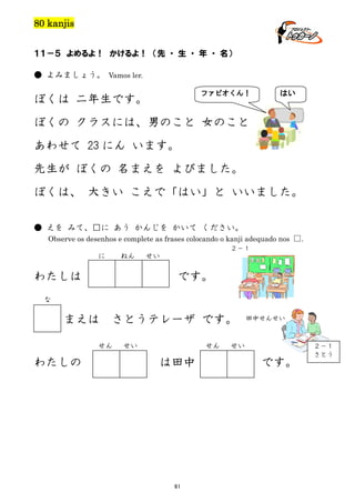 80 kanjis
１１－５ よめるよ！ かけるよ！ （先 ・ 生 ・ 年 ・ 名）
● よみましょう。 Vamos ler.
ファビオくん！

ぼくは 二年生です。

はい

ぼくの クラスには、男のこと 女のこと
あわせて 23 にん います。
先生が ぼくの 名まえを よびました。
ぼくは、 大きい こえで「はい」と いいました。
● えを みて、□に あう かんじを かいて ください。
Observe os desenhos e complete as frases colocando o kanji adequado nos □.
２－１

に

ねん

わたしは

せい

です。

な

まえは

さとうテレーザ です。

せん

わたしの

せい

せん

は田中

61

田中せんせい

せい

です。

２－１
さとう

 