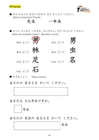 80 kanjis
● どの かんじが おなじですか？ ○で かこんで ください。
Qual é o kanji igual ? Circule.

先生

一年生

● どこに かくれて いますか。みつけたら、○で かこんで ください。
Onde está escondido o kanji ? Descubra e circule.

田は どこ？

木は どこ？

口は どこ？

口は どこ？
● かきましょう。

男
林
足
石

力は どこ？

中は どこ？

口は どこ？

男
虫
名

Vamos escrever.

あなたの 名まえを かいて ください。

あなたは なん年生ですか。
年生
あなたの 先生の 名まえを かいて ください。
先生
62

 