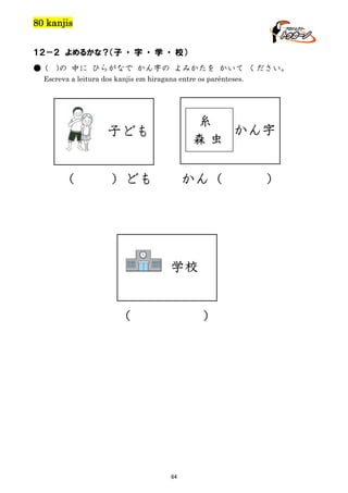 80 kanjis
１２－２ よめるかな？（子 ・ 字 ・ 学 ・ 校）
● (

)の 中に ひらがなで かん字の よみかたを かいて ください。

Escreva a leitura dos kanjis em hiragana entre os parênteses.

糸
かん字
森虫

子ども
（

）ども

かん（

学校
（

）

64

）

 