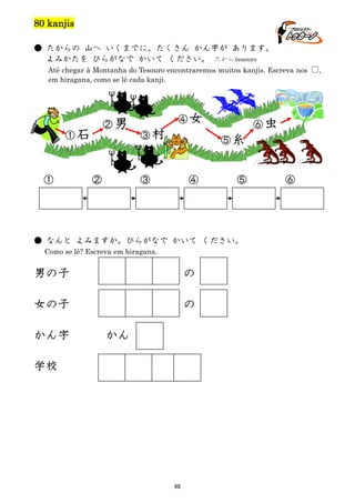 80 kanjis
● たからの 山へ いくまでに、たくさん かん字が あります。
よみかたを ひらがなで かいて ください。 たから:tesouro
Até chegar à Montanha do Tesouro encontraremos muitos kanjis. Escreva nos □,
em hiragana, como se lê cada kanji.

①石

①

②男

②

④女
③村

⑥虫
⑤糸

③

④

⑤

● なんと よみますか。ひらがなで かいて ください。
Como se lê? Escreva em hiragana.

男の子

の

女の子

の

かん字

かん

学校

68

⑥

 