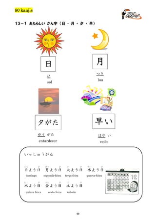 80 kanjis
１３－１ あたらしい かん字 （日 ・ 月 ・ 夕 ・ 早）

月

日

つき

ひ

lua

sol

早い

夕がた
ゆう がた

はや い

entardecer

cedo

いっしゅうかん
にち

び

日よう日
domingo
もく

げつ

び

月よう日
segunda-feira

び

きん

び

木よう日

金よう日

quinta-feira

sexta-feira

か

び

火よう日
terça-feira
ど

土よう日

69

び

水よう日
quarta-feira

び

sábado

すい

 