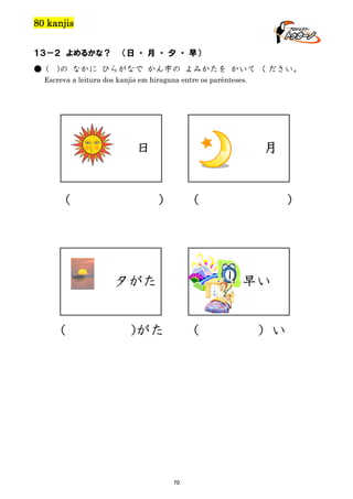 80 kanjis
１３－２ よめるかな？
● (

（日 ・ 月 ・ 夕 ・ 早）

)の なかに ひらがなで かん字の よみかたを かいて ください。

Escreva a leitura dos kanjis em hiragana entre os parênteses.

日

（

月

）

（

夕がた
（

）

早い

)がた

（

70

）い

 
