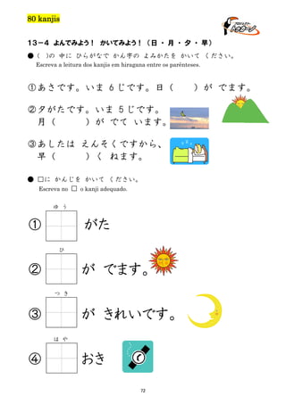 80 kanjis
１３－４ よんでみよう！ かいてみよう！ （日 ・ 月 ・ 夕 ・ 早）
● (

)の 中に ひらがなで かん字の よみかたを かいて ください。

Escreva a leitura dos kanjis em hiragana entre os parênteses.

①あさです。いま 6 じです。日（
②夕がたです。いま 5 じです。
月（
）が でて います。
③あしたは えんそくですから、
早（
）く ねます。
● □に かんじを かいて ください。
Escreva no □ o kanji adequado.
ゆ う

①

がた
ひ

②

が でます。
つ き

③

が きれいです。
は や

④

おき
72

）が でます。

 