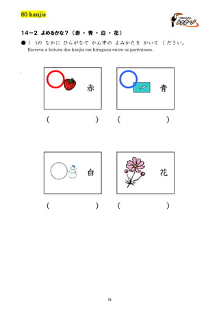 80 kanjis
１４－２ よめるかな？ （赤 ・ 青 ・ 白 ・ 花）
● (

)の なかに ひらがなで かん字の よみかたを かいて ください。

Escreva a leitura dos kanjis em hiragana entre os parênteses.

.

赤

（

青

）

（

花

白

（

）

）

（

76

）

 