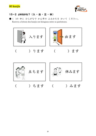 80 kanjis
１５－２ よめるかな？ （入 ・ 出 ・ 立 ・ 休）
● (

)の 中に ひらがなで かん字の よみかたを かいて ください。

Escreva a leitura dos kanjis em hiragana entre os parênteses.

出ます

入ります

（

）ります

（

休みます

立ちます

（

）ます

）ちます

（

81

）みます

 