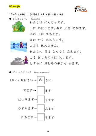 80 kanjis
１５－５ よめるよ！ かけるよ！ （入 ・ 出 ・ 立 ・ 休）
● よみましょう。

Vamos ler.

わたしは にんじゃです。
山に のぼります。
森の 上を とびます。
水の 上に 立ちます。
火の 中を あるきます。
よるも 休みません。
わたしの 目は なんでも みえます。
よる おしろの中に 入ります。
しずかに おしろの中から 出ます。
● どう かきますか？

Como se escreve?

(れい) おおきい
でます

大

きい
ます

はいります

ります

やすみます

みます

たちます

ちます

84

 