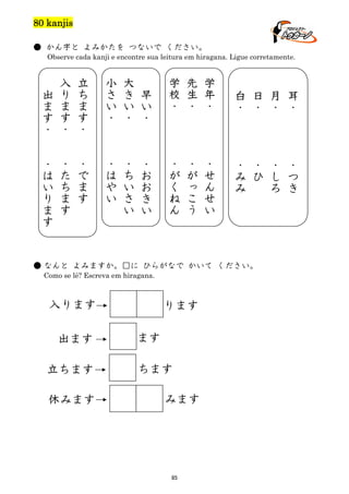 80 kanjis
● かん字と よみかたを つないで ください。
Observe cada kanji e encontre sua leitura em hiragana. Ligue corretamente.

出
ま
す
・
・
は
い
り
ま
す

入
り
ま
す
・

立
ち
ま
す
・

・
た
ち
ま
す

・
で
ま
す

小

学
・

先
生
・

学
年
・

・
が
く
ね
ん

・
が
っ
こ
う

・
せ
ん
せ
い

校

さ
い
・

大
き
い
・

早
い
・

・
は
や
い

・
ち
い
さ
い

・
お
お
き
い

白
・

日
・

月
・

耳
・

・
み
み

・
ひ

・
し
ろ

・
つ
き

● なんと よみますか。□に ひらがなで かいて ください。
Como se lê? Escreva em hiragana.

入ります
出ます
立ちます
休みます

ります
ます
ちます
みます

85

 