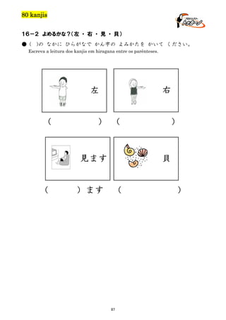 80 kanjis
１６－２ よめるかな？（左 ・ 右 ・ 見 ・ 貝）
● (

)の なかに ひらがなで かん字の よみかたを かいて ください。

Escreva a leitura dos kanjis em hiragana entre os parênteses.

右

左
（

） （

見ます
（

）ます

）

貝
（

87

）

 