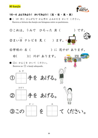 80 kanjis
１６－４ よんでみよう！ かいてみよう！ （左 ・ 右 ・ 見 ・ 貝）
● (

)の 中に ひらがなで かん字の よみかたを かいて ください。

Escreva a leitura dos kanjis em hiragana entre os parênteses.

①これは、うみで

ひろった 貝（

）です。

にち

②まい日 テレビを 見（

）ます。

④学校の 左（
右(

）に 花やが あります。

)に 川が あります。

● □に かんじを かいて ください。
Escreva no □ o kanji adequado.
み ぎ

①

手を あげる。
ひだり

②

手を あげる。
か い

③この

み

を

て ください。

89

 