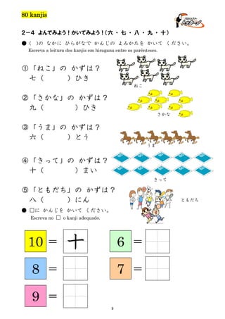 80 kanjis
２－４ よんでみよう！かいてみよう！（六 ・ 七 ・ 八 ・ 九 ・ 十）
● (

)の なかに ひらがなで かんじの よみかたを かいて ください。

Escreva a leitura dos kanjis em hiragana entre os parênteses.

①「ねこ」の かずは？
七（
）ひき
ねこ

②「さかな」の かずは？
九（
）ひき
さかな

③「うま」の かずは？
六（
）とう
うま

④「きって」の かずは？
十（
）まい
きって

⑤「ともだち」の かずは？
八（
）にん

ともだち

● □に かんじを かいて ください。
Escreva no □ o kanji adequado.

10

＝

8

＝

9

十

6

＝

7
9

＝
＝

 