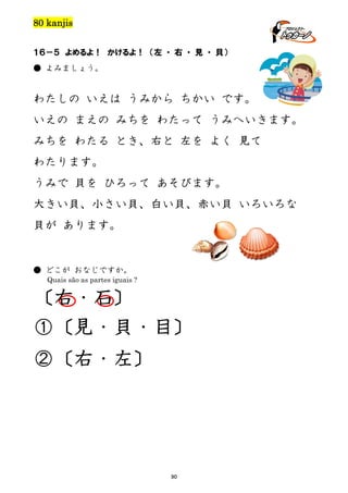 80 kanjis
１６－５ よめるよ！ かけるよ！ （左 ・ 右 ・ 見 ・ 貝）
● よみましょう。

わたしの いえは うみから ちかい です。
いえの まえの みちを わたって うみへいきます。
みちを わたる とき、右と 左を よく 見て
わたります。
うみで 貝を ひろって あそびます。
大きい貝、小さい貝、白い貝、赤い貝 いろいろな
貝が あります。

● どこが おなじですか。
Quais são as partes iguais ?

〔右・石〕
①〔見・貝・目〕
②〔右・左〕

90

 