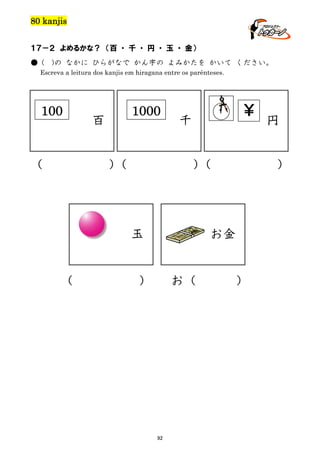 80 kanjis
１７－２ よめるかな？ （百 ・ 千 ・ 円 ・ 玉 ・ 金）
● (

)の なかに ひらがなで かん字の よみかたを かいて ください。

Escreva a leitura dos kanjis em hiragana entre os parênteses.

100

（

1000

百
）
（

￥

千
）
（

玉

（

）

お金

）

お（

92

円

）

 