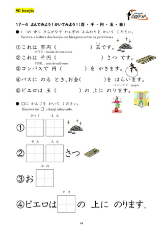 80 kanjis
１７－４ よんでみよう！かいてみよう！（百 ・ 千 ・ 円 ・ 玉 ・ 金）
● (

)の 中に ひらがなで かん字の よみかたを かいて ください。

Escreva a leitura dos kanjis em hiragana entre os parênteses.
だま

①これは 百円（

）玉です。

百円玉：moeda de cem ienes

②これは 千円（

）さつ です。

千円札：nota de mil ienes

③コンパスで 円（

）を かきます。

④バスに のる とき、 （
お金

） はらいます。
を
はらいます：pagar

⑤ピエロは 玉（

）の 上に のります。

● □に かんじを かいて ください。
Escreva no □ o kanji adequado.
ひゃく

え ん

せ ん

え ん

①
②

さつ
か ね

③お
た ま

④ピエロは

の 上に のります。
94

 