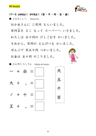 80 kanjis
１７－５ よめるよ！ かけるよ！ （百 ・ 千 ・ 円 ・ 玉 ・ 金）
● よみましょう。 Vamos ler.

おかあさんに 二百円 もらいました。
だま

百円玉を ２こ もって スーパーへ いきました。
わたしは 五十円の けしごむを かいました。
それから、百円の えんぴつも かいました。
ぜんぶで 百五十円 つかいました。
お金は 五十円 のこりました。
● かん字の たしざん

Adição de kanjis

一 ＋ 白 ＝

犬

大 ＋

玉

、＝
千

ノ ＋ 十 ＝

百

王 ＋

、＝

]

95

 
