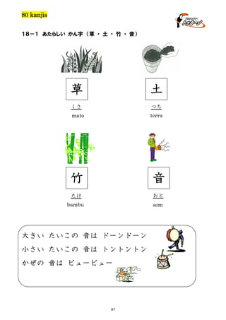 80 kanjis
１８－１ あたらしい かん字 （草 ・ 土 ・ 竹 ・ 音）

草

土

くさ

つち

mato

terra

竹

音

たけ

おと

bambu

som

大きい たいこの 音は ドーンドーン
小さい たいこの 音は トントントン
かぜの 音は ビュービュー

97

 