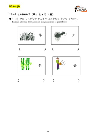 80 kanjis
１８－２ よめるかな？ （草 ・ 土 ・ 竹 ・ 音）
● (

)の 中に ひらがなで かん字の よみかたを かいて ください。

Escreva a leitura dos kanjis em hiragana entre os parênteses.

土

草

（

） （

竹

（

）

音

）

（

98

）

 