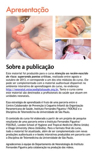 Apresentação
Este material foi produzido para o curso Atenção ao recém-nascido
de risco: superando pontos críticos, realizado entre agosto e
outubro de 2013, e corresponde a um dos oito módulos do curso. Ele
pode ser complementado com o material audiovisual disponível no
ambiente interativo de aprendizagem do curso, no endereço 	
http://neonatal.estacaodigitalsaude.org.br. Tanto o curso como
este material são destinados a profissionais da saúde que atuam em
unidades neonatais.
Essa estratégia de aprendizado é fruto de uma parceria entre o
Centro Colaborador de Prevenção à Cegueira Infantil da Organização
Panamericana de Saúde, Instituto Fernandes Figueira/ FIOCRUZ e a
Disciplina de Telemedicina da Universidade de São Paulo.
O conteúdo do curso foi elaborado a partir de um projeto de pesquisa
resultante de uma parceria entre o Instituto Fernandes Figueira/
FIOCRUZ, London School of Hygiene and Tropical Medicine (Reino Unido)
e Otago University (Nova Zelândia). Para o formato final do curso,
todo o material foi atualizado, além de ser complementado com novas
produções audiovisuais e e-books interativos produzidos em parceria com
a Disciplina de Telemedicina da Universidade de São Paulo.
Agradecemos à equipe do Departamento de Neonatologia do Instituto
Fernandes Figueira pela colaboração na produção dos vídeos.
Sobre a publicação
 