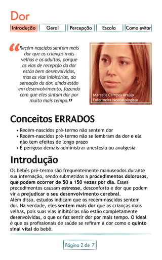 Dor
Geral Percepção Escala Como evitar
Página 2 7de
Recém-nascidos sentem mais
dor que as crianças mais
velhas e os adultos, porque
as vias de recepção da dor
estão bem desenvolvidas,
mas as vias inibitórias, da
sensação da dor, ainda estão
em desenvolvimento, fazendo
com que eles sintam dor por
muito mais tempo.
“
”
Conceitos ERRADOS
•	Recém-nascidos pré-termo não sentem dor
•	Recém-nascidos pré-termo não se lembram da dor e ela         
não tem efeitos de longo prazo
•	É perigoso demais administrar anestesia ou analgesia
Introdução
Os bebês pré-termo são frequentemente manuseados durante
sua internação, sendo submetidos a procedimentos dolorosos,
que podem ocorrer de 50 a 150 vezes por dia. Esses
procedimentos causam estresse, desconforto e dor que podem
vir a prejudicar o seu desenvolvimento cerebral.
Além disso, estudos indicam que os recém-nascidos sentem
dor. Na verdade, eles sentem mais dor que as crianças mais
velhas, pois suas vias inibitórias não estão completamente
desenvolvidas, o que os faz sentir dor por mais tempo. O ideal
é que os profissionais de saúde se refiram à dor como o quinto
sinal vital do bebê.
Marcelle Campos Araújo
Enfermeira Neonatologista
Introdução
 