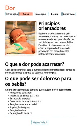 Dor
Introdução Percepção Escala Como evitar
Página 3 7de
O que a dor pode acarretar?
A dor pode contribuir para o aumento da morbimortalidade: atraso no
desenvolvimento e agravo de sequelas neurológicas.
O que pode ser doloroso para
os bebês?
Alguns procedimentos comuns que causam dor e desconforto:
•	Punção de calcâneo
•	Inserção de sonda gástrica
•	Entubação traqueal
•	Colocação de dreno torácico
•	Punção venosa e arterial
•	Aspiração traqueal
•	Punção lombar
•	Remoção de adesivo
Princípios
orientadores
Recém-nascidos a termo e pré-
termo sentem mais dor que crianças
maiores e adultos, pois não têm as
vias inibitórias bem desenvolvidas.
Eles têm direito a receber alívio
eficaz e seguro da dor além de
prevenção nos procedimentos
potencialmente dolorosos.
Geral
 