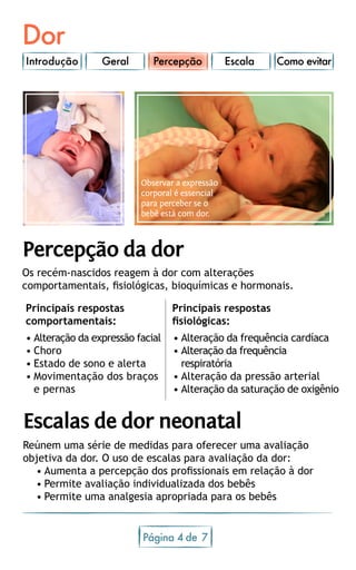 Dor
Introdução Geral Escala Como evitar
Página 4 7de
Percepção da dor
Os recém-nascidos reagem à dor com alterações
comportamentais, fisiológicas, bioquímicas e hormonais.
Reúnem uma série de medidas para oferecer uma avaliação
objetiva da dor. O uso de escalas para avaliação da dor:
•	Aumenta a percepção dos profissionais em relação à dor
•	Permite avaliação individualizada dos bebês
•	Permite uma analgesia apropriada para os bebês
Escalas de dor neonatal
Percepção
Principais respostas
comportamentais:
Principais respostas
fisiológicas:
•	Alteração da expressão facial
•	Choro
•	Estado de sono e alerta
•	Movimentação dos braços
e pernas
•	Alteração da frequência cardíaca
•	Alteração da frequência
respiratória
•	Alteração da pressão arterial
•	Alteração da saturação de oxigênio
Observar a expressão
corporal é essencial
para perceber se o
bebê está com dor.
 