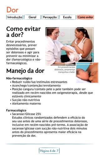 Dor
Introdução Geral Percepção Escala
Página 6 7de
Como evitar
a dor?
Evitar procedimentos
desnecessários, prever
episódios que possam
ser dolorosos e agir para
prevenir ou minimizar a
dor (famarcológico e não-
farmacológico).
Manejo da dor
Não-farmacológico
•	Reduzir ruído/luz/estímulos estressantes
•	Aconchego/contenção/enrolamento
•	Posição canguru/contato pele a pele também pode ser
realizado em recém-nascidos em oxigenoterapia, desde que
estáveis clinicamente
•	Sucção não-nutritiva
•	Aleitamento materno
Farmacológico
•	Sacarose/Glicose 25%
Estudos clínicos randomizados defendem a eficácia do
seu uso antes de uma série de procedimentos dolorosos,
inclusive em recém-nascidos pré-termo. A associação de
sacarose/glicose com sucção não-nutritiva dois minutos
antes do procedimento apresenta maior eficácia na
prevenção da dor.
Como evitar
Em procedimentos
dolorosos, amamentar
tranquiliza o bebê.
 