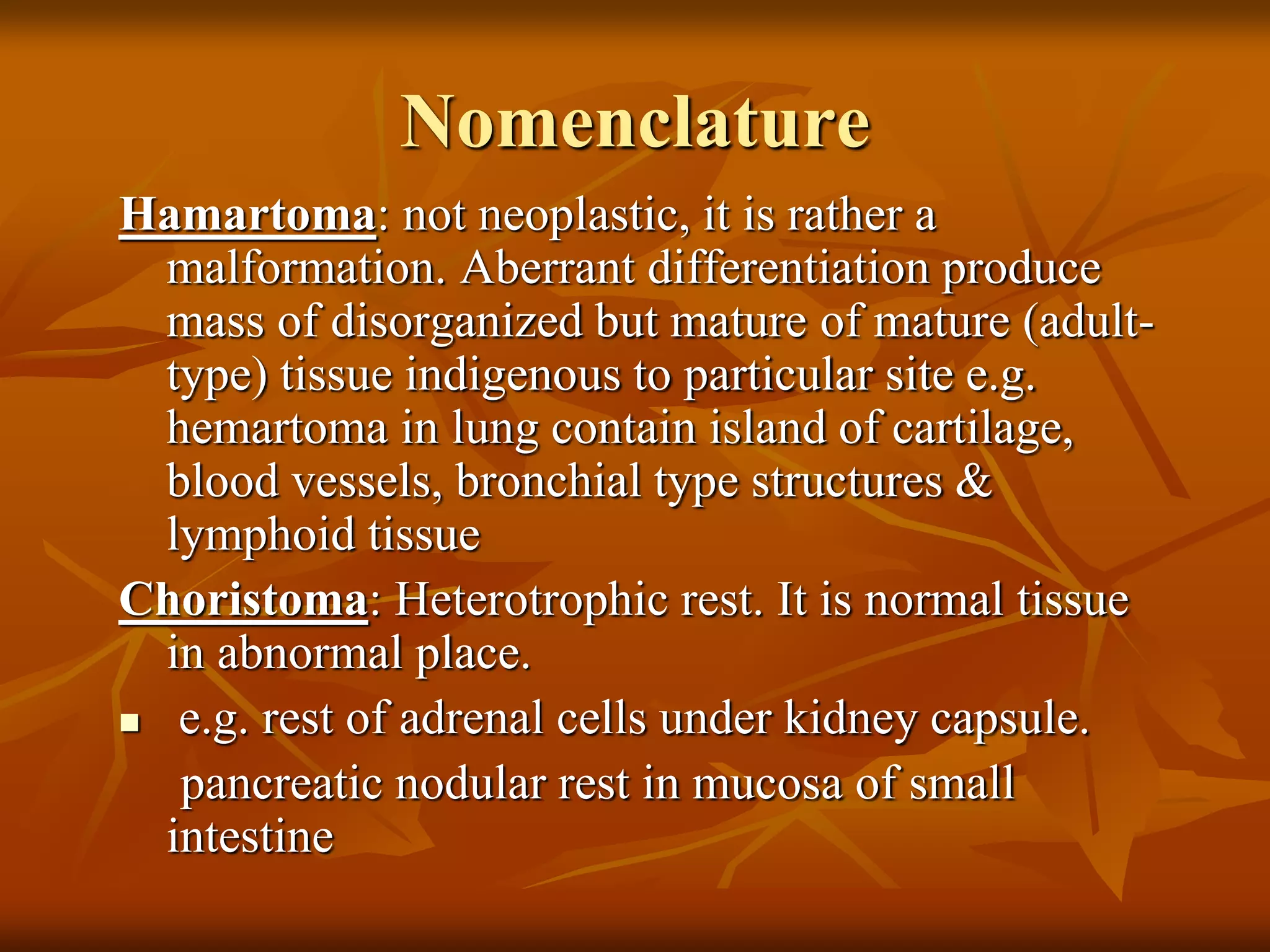 Nomenclature
Hamartoma: not neoplastic, it is rather a
malformation. Aberrant differentiation produce
mass of disorganized but mature of mature (adult-
type) tissue indigenous to particular site e.g.
hemartoma in lung contain island of cartilage,
blood vessels, bronchial type structures &
lymphoid tissue
Choristoma: Heterotrophic rest. It is normal tissue
in abnormal place.
 e.g. rest of adrenal cells under kidney capsule.
pancreatic nodular rest in mucosa of small
intestine
 