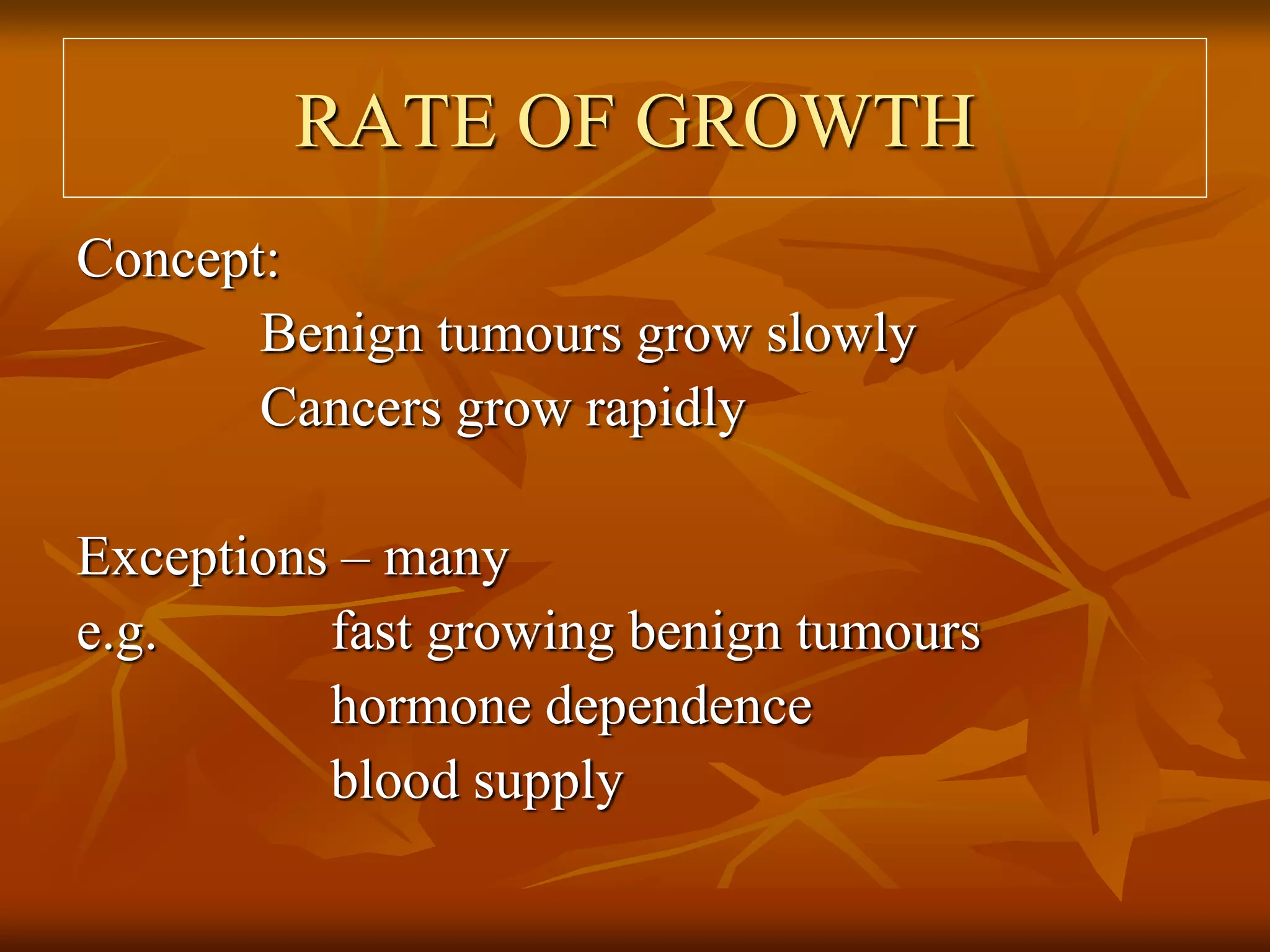 RATE OF GROWTH
Concept:
Benign tumours grow slowly
Cancers grow rapidly
Exceptions – many
e.g. fast growing benign tumours
hormone dependence
blood supply
 