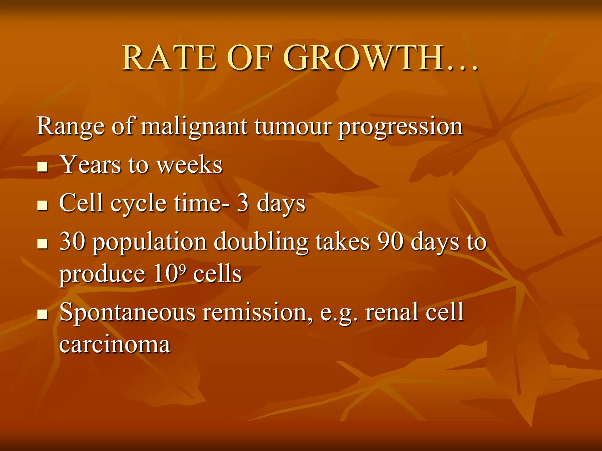 RATE OF GROWTH…
Range of malignant tumour progression
 Years to weeks
 Cell cycle time- 3 days
 30 population doubling takes 90 days to
produce 109 cells
 Spontaneous remission, e.g. renal cell
carcinoma
 