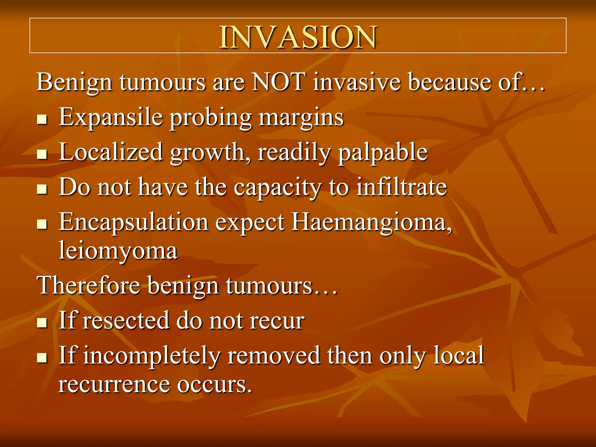 INVASION
Benign tumours are NOT invasive because of…
 Expansile probing margins
 Localized growth, readily palpable
 Do not have the capacity to infiltrate
 Encapsulation expect Haemangioma,
leiomyoma
Therefore benign tumours…
 If resected do not recur
 If incompletely removed then only local
recurrence occurs.
 