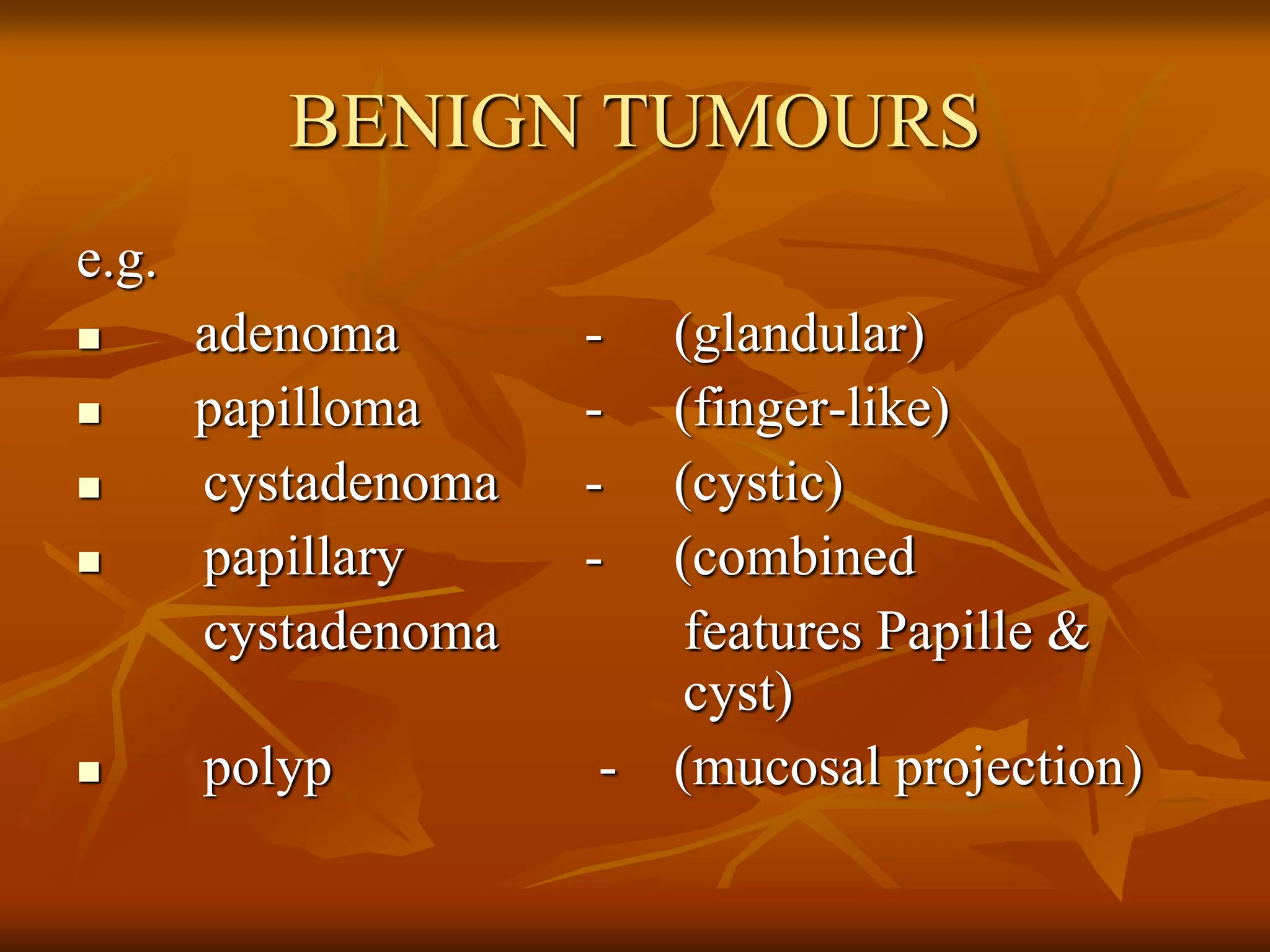 BENIGN TUMOURS
e.g.
 adenoma - (glandular)
 papilloma - (finger-like)
 cystadenoma - (cystic)
 papillary - (combined
cystadenoma features Papille &
cyst)
 polyp - (mucosal projection)
 