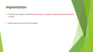 Implantation
 Transfer of neoplastic cells from one serous or mucous surface to another by direct
contact
 Body cavities are commonly involved
 