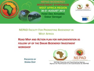NEPAD FACILITY FOR PROMOTING BIOENERGY IN
               WEST AFRICA
ROAD MAP AND ACTION PLAN FOR IMPLEMENTATION AS
FOLLOW UP OF THE DAKAR BIOENERGY INVESTMENT
WORKSHOP



    PRESENTED BY
    DEMBA DIOP
 
