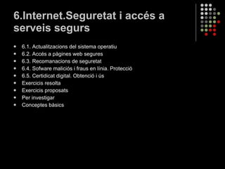 6.Internet.Seguretat i accés a serveis segurs 6.1. Actualitzacions del sistema operatiu 6.2. Accés a pàgines web segures 6.3. Recomanacions de seguretat 6.4. Sofware maliciós i fraus en línia. Protecció 6.5. Certidicat digital. Obtenció i ús Exercicis resolta Exercicis proposats Per investigar Conceptes bàsics 