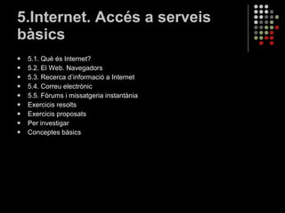 5.Internet. Accés a serveis bàsics 5.1. Què és Internet? 5.2. El Web. Navegadors 5.3. Recerca d’informació a Internet 5.4. Correu electrònic 5.5. Fòrums i missatgeria instantània Exercicis resolts Exercicis proposats Per investigar Conceptes bàsics 