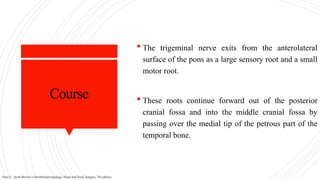 Course
 The trigeminal nerve exits from the anterolateral
surface of the pons as a large sensory root and a small
motor root.
 These roots continue forward out of the posterior
cranial fossa and into the middle cranial fossa by
passing over the medial tip of the petrous part of the
temporal bone.
Faris C. Scott-Brown’s Otorhinolaryngology, Head and Neck Surgery, 7th edition.
 