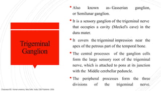 Trigeminal
Ganglion
 Also known as- Gasserian ganglion,
or Semilunar ganglion.
 It is a sensory ganglion of the trigeminal nerve
that occupies a cavity (Meckel's cave) in the
dura mater.
 It covers the trigeminal impression near the
apex of the petrous part of the temporal bone.
 The central processes of the ganglion cells
form the large sensory root of the trigeminal
nerve, which is attached to pons at its junction
with the Middle cerebellar peduncle.
 The peripheral processes form the three
divisions of the trigeminal nerve.
Chaurasia BD. Human anatomy. New Delhi, India: CBS Publisher; 2004.
 