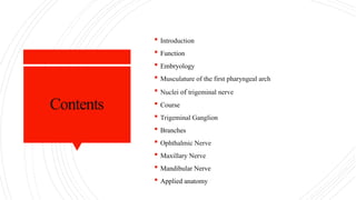 Contents
 Introduction
 Function
 Embryology
 Musculature of the first pharyngeal arch
 Nuclei of trigeminal nerve
 Course
 Trigeminal Ganglion
 Branches
 Ophthalmic Nerve
 Maxillary Nerve
 Mandibular Nerve
 Applied anatomy
 