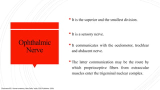 Ophthalmic
Nerve
 It is the superior and the smallest division.
 It is a sensory nerve.
 It communicates with the oculomotor, trochlear
and abducent nerve.
 The latter communication may be the route by
which proprioceptive fibers from extraocular
muscles enter the trigeminal nuclear complex.
Chaurasia BD. Human anatomy. New Delhi, India: CBS Publisher; 2004.
 