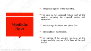 Mandibular
Nerve
 The teeth and gums of the mandible.
 The skin in the temporal region, part of the
auricle, including the external meatus and
tympanum.
 The lower lip, the lower part of the face.
 The muscles of mastication.
 The mucosa of the anterior two-thirds of the
tongue and the mucosa of the floor of the oral
cavity.
Chaurasia BD. Human anatomy. New Delhi, India: CBS Publisher; 2004.
 