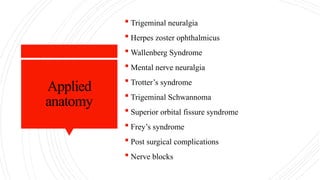 Applied
anatomy
 Trigeminal neuralgia
 Herpes zoster ophthalmicus
 Wallenberg Syndrome
 Mental nerve neuralgia
 Trotter’s syndrome
 Trigeminal Schwannoma
 Superior orbital fissure syndrome
 Frey’s syndrome
 Post surgical complications
 Nerve blocks
 