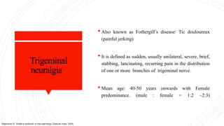 Trigeminal
neuralgia
 Also known as Fothergill’s disease/ Tic douloureux
(painful jerking)
 It is defined as sudden, usually unilateral, severe, brief,
stabbing, lancinating, recurring pain in the distribution
of one or more branches of trigeminal nerve.
 Mean age: 40-50 years onwards with Female
predominance. (male : female = 1:2 ~2:3)
Rajendran R. Shafer's textbook of oral pathology. Elsevier India; 2009.
 