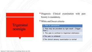 Trigeminal
neuralgia
 Diagnosis- Clinical examination with past
history is mandatory.
 White and Sweet criteria-
Rajendran R. Shafer's textbook of oral pathology. Elsevier India; 2009.
 