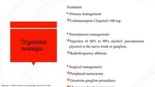 Trigeminal
neuralgia
Treatment
 Primary management-
Carbamazepine (Tegretol) 100 mg
 Percutaneous management-
Injection of 60% to 90% alcohol/ percutaneous
glycerol in the nerve trunk or ganglion.
Radiofrequency ablation.
 Surgical management-
Peripheral neurectomy
Gasserian ganglion procedures
Rajendran R. Shafer's textbook of oral pathology. Elsevier India; 2009.
 