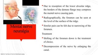 Mental nerve
neuralgia
 Due to resorption of the lower alveolar ridge,
the borders of the denture flange may compress
the mental nerve causing pain.
 Radiographically, the foramen can be seen at
the level of the surface of the ridge.
 Similar pain can be felt due to narrowing of the
foramen.
Treatment
 Shifting of the foramen down is the treatment
of choice.
 Decompression of the nerve by enlarging the
canal.
Malik NA. Text Book of Oral And Maxillofacial surgery.
 