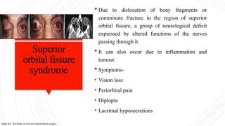 Superior
orbital fissure
syndrome
 Due to dislocation of bony fragments or
comminute fracture in the region of superior
orbital fissure, a group of neurological deficit
expressed by altered functions of the nerves
passing through it.
 It can also occur due to inflammation and
tumour.
 Symptoms-
• Vision loss
• Periorbital pain
• Diplopia
• Lacrimal hyposecretions
Malik NA. Text Book of Oral And Maxillofacial surgery.
 