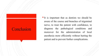 Conclusion
 It is important that as dentists we should be
aware of the course and branches of trigeminal
nerve, to treat the patient with confidence, to
diagnose the pathological conditions and
moreover for the administration of local
anesthesia more efficiently without hurting the
patient and to prevent further complications.
 