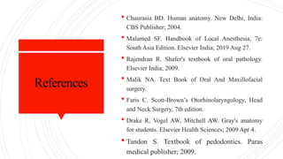 References
 Chaurasia BD. Human anatomy. New Delhi, India:
CBS Publisher; 2004.
 Malamed SF. Handbook of Local Anesthesia, 7e:
South Asia Edition. Elsevier India; 2019 Aug 27.
 Rajendran R. Shafer's textbook of oral pathology.
Elsevier India; 2009.
 Malik NA. Text Book of Oral And Maxillofacial
surgery.
 Faris C. Scott-Brown’s Otorhinolaryngology, Head
and Neck Surgery, 7th edition.
 Drake R, Vogel AW, Mitchell AW. Gray's anatomy
for students. Elsevier Health Sciences; 2009 Apr 4.
 Tandon S. Textbook of pedodontics. Paras
medical publisher; 2009.
 
