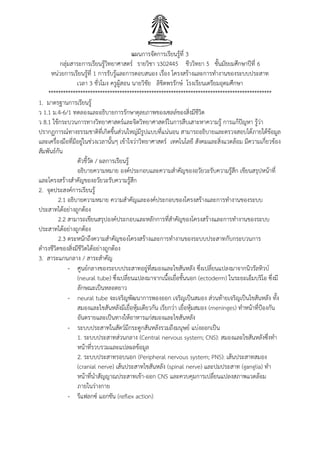 แผนการจัดการเรียนรู้ที่ 3
กลุ่มสาระการเรียนรู้วิทยาศาสตร์ รายวิชา ว302445 ชีววิทยา 5 ชั้นมัธยมศึกษาปีที่ 6
หน่วยการเรียนรู้ที่ 1 การรับรู้และการตอบสนอง เรื่อง โครงสร้างและการทางานของระบบประสาท
เวลา 3 ชั่วโมง ครูผู้สอน นายวิชัย ลิขิตพรรักษ์ โรงเรียนเตรียมอุดมศึกษา
*******************************************************************************************
1. มาตรฐานการเรียนรู้
ว 1.1 ม.4-6/1 ทดลองและอธิบายการรักษาดุลยภาพของเซลล์ของสิ่งมีชีวิต
ว 8.1 ใช้กระบวนการทางวิทยาศาสตร์และจิตวิทยาศาสตร์ในการสืบเสาะหาความรู้ การแก้ปัญหา รู้ว่า
ปรากฏการณ์ทางธรรมชาติที่เกิดขึ้นส่วนใหญ่มีรูปแบบที่แน่นอน สามารถอธิบายและตรวจสอบได้ภายใต้ข้อมูล
และเครื่องมือที่มีอยู่ในช่วงเวลานั้นๆ เข้าใจว่าวิทยาศาสตร์ เทคโนโลยี สังคมและสิ่งแวดล้อม มีความเกี่ยวข้อง
สัมพันธ์กัน
ตัวชี้วัด / ผลการเรียนรู้
อธิบายความหมาย องค์ประกอบและความสาคัญของอวัยวะรับความรู้สึก เขียนสรุปหน้าที่
และโครงสร้างสาคัญของอวัยวะรับความรู้สึก
2. จุดประสงค์การเรียนรู้
2.1 อธิบายความหมาย ความสาคัญและองค์ประกอบของโครงสร้างและการทางานของระบบ
ประสาทได้อย่างถูกต้อง
2.2 สามารถเขียนสรุปองค์ประกอบและหลักการที่สาคัญของโครงสร้างและการทางานของระบบ
ประสาทได้อย่างถูกต้อง
2.3 ตระหนักถึงความสาคัญของโครงสร้างและการทางานของระบบประสาทกับกระบวนการ
ดารงชีวิตของสิ่งมีชีวิตได้อย่างถูกต้อง
3. สาระแกนกลาง / สาระสาคัญ
- ศูนย์กลางของระบบประสาทอยู่ที่สมองและไขสันหลัง ซึ่งเปลี่ยนแปลงมาจากนิวรัลทิวบ์
(neural tube) ซึ่งเปลี่ยนแปลงมาจากเนื้อเยื่อชั้นนอก (ectoderm) ในระยะเอ็มบริโอ ซึ่งมี
ลักษณะเป็นหลอดยาว
- neural tube จะเจริญพัฒนาการพองออก เจริญเป็นสมอง ส่วนท้ายเจริญเป็นไขสันหลัง ทั้ง
สมองและไขสันหลังมีเยื่อหุ้มเดียวกัน เรียกว่า เยื่อหุ้มสมอง (meninges) ทาหน้าที่ป้องกัน
อันตรายและเป็นทางให้อาหารแก่สมองและไขสันหลัง
- ระบบประสาทในสัตว์มีกระดูกสันหลังรวมถึงมนุษย์ แบ่งออกเป็น
1. ระบบประสาทส่วนกลาง (Central nervous system; CNS): สมองและไขสันหลังซึ่งทา
หน้าที่รวบรวมและแปลผลข้อมูล
2. ระบบประสาทรอบนอก (Peripheral nervous system; PNS): เส้นประสาทสมอง
(cranial nerve) เส้นประสาทไขสันหลัง (spinal nerve) และปมประสาท (ganglia) ทา
หน้าที่นาสัญญาณประสาทเข้า-ออก CNS และควบคุมการเปลี่ยนแปลงสภาพแวดล้อม
ภายในร่างกาย
- รีแฟลกซ์ แอกชัน (reflex action)
 
