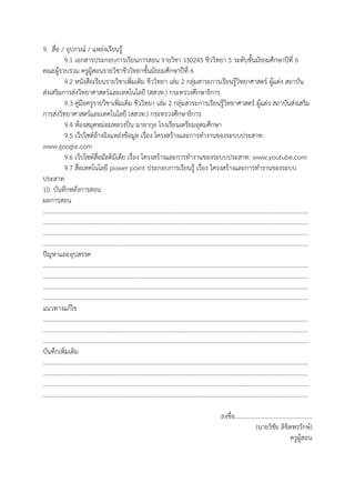 9. สื่อ / อุปกรณ์ / แหล่งเรียนรู้
9.1 เอกสารประกอบการเรียนการสอน รายวิชา ว30245 ชีววิทยา 5 ระดับชั้นมัธยมศึกษาปีที่ 6
คณะผู้รวบรวม ครูผู้สอนรายวิชาชีววิทยาชั้นมัธยมศึกษาปีที่ 6
9.2 หนังสือเรียนรายวิชาเพิ่มเติม ชีววิทยา เล่ม 2 กลุ่มสาระการเรียนรู้วิทยาศาสตร์ ผู้แต่ง สถาบัน
ส่งเสริมการส่งวิทยาศาสตร์และเทคโนโลยี (สสวท.) กระทรวงศึกษาธิการ
9.3 คู่มือครูรายวิชาเพิ่มเติม ชีววิทยา เล่ม 2 กลุ่มสาระการเรียนรู้วิทยาศาสตร์ ผู้แต่ง สถาบันส่งเสริม
การส่งวิทยาศาสตร์และเทคโนโลยี (สสวท.) กระทรวงศึกษาธิการ
9.4 ห้องสมุดหม่อมหลวงปิ่น มาลากุล โรงเรียนเตรียมอุดมศึกษา
9.5 เว็ปไซต์อ้างอิงแหล่งข้อมูล เรื่อง โครงสร้างและการทางานของระบบประสาท:
www.google.com
9.6 เว็ปไซต์สื่อมัลติมีเดีย เรื่อง โครงสร้างและการทางานของระบบประสาท: www.youtube.com
9.7 สื่อเทคโนโลยี power point ประกอบการเรียนรู้ เรื่อง โครงสร้างและการทางานของระบบ
ประสาท
10. บันทึกหลังการสอน
ผลการสอน
…………………………………………………………………………………………………………………………………………………………
…………………………………………………………………………………………………………………………………………………………
…………………………………………………………………………………………………………………………………………………………
…………………………………………………………………………………………………………………………………………………………
ปัญหาและอุปสรรค
…………………………………………………………………………………………………………………………………………………………
…………………………………………………………………………………………………………………………………………………………
…………………………………………………………………………………………………………………………………………………………
…………………………………………………………………………………………………………………………………………………………
แนวทางแก้ไข
…………………………………………………………………………………………………………………………………………………………
…………………………………………………………………………………………………………………………………………………………
…………………………………………………………………………………………………………………………………………………………
บันทึกเพิ่มเติม
…………………………………………………………………………………………………………………………………………………………
…………………………………………………………………………………………………………………………………………………………
…………………………………………………………………………………………………………………………………………………………
…………………………………………………………………………………………………………………………………………………………
ลงชื่อ..................................................
(นายวิชัย ลิขิตพรรักษ์)
ครูผู้สอน
 